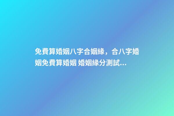 免費算婚姻八字合姻緣，合八字婚姻免費算婚姻 婚姻緣分測試免費，婚姻測算 免費緣分指數測試